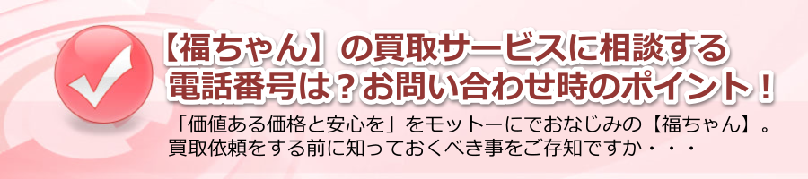 【福ちゃん】の買取サービスに相談する電話番号は？お問い合わせ時のポイント！